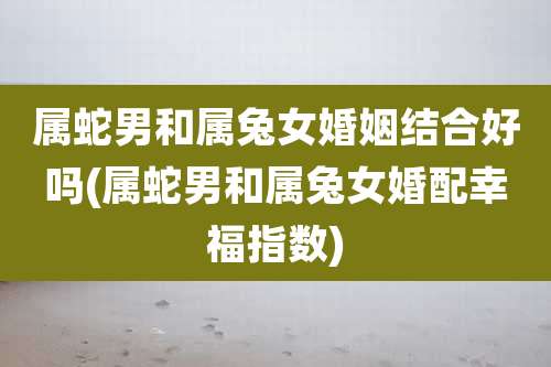 属蛇男和属兔女婚姻结合好吗(属蛇男和属兔女婚配幸福指数)