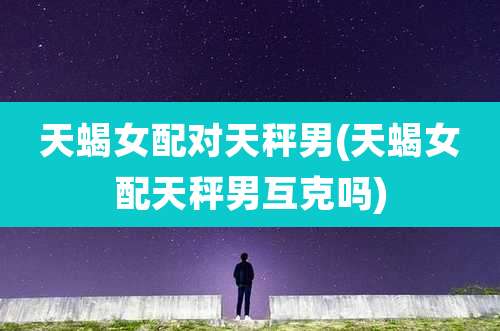 天蝎女配对天秤男(天蝎女配天秤男互克吗)