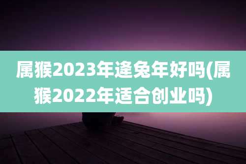 属猴2023年逄兔年好吗(属猴2022年适合创业吗)