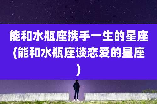 能和水瓶座携手一生的星座(能和水瓶座谈恋爱的星座)