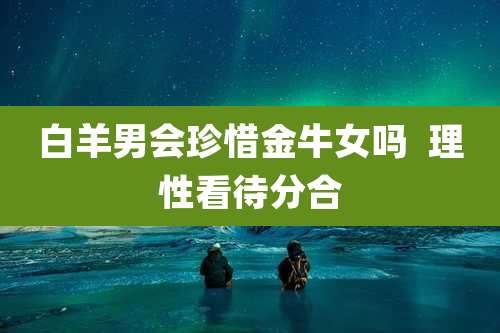 白羊男会珍惜金牛女吗  理性看待分合