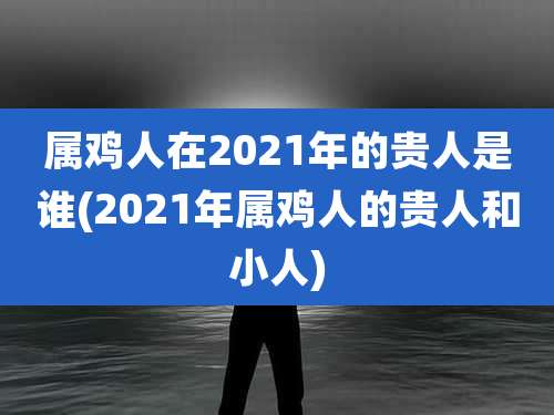 属鸡人在2021年的贵人是谁(2021年属鸡人的贵人和小人)