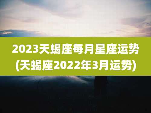 2023天蝎座每月星座运势(天蝎座2022年3月运势)