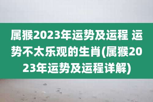属猴2023年运势及运程 运势不太乐观的生肖(属猴2023年运势及运程详解)
