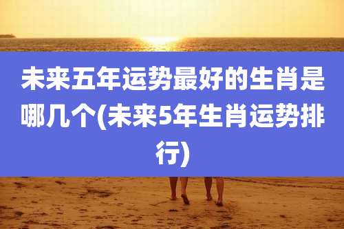 未来五年运势最好的生肖是哪几个(未来5年生肖运势排行)
