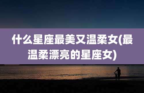 什么星座最美又温柔女(最温柔漂亮的星座女)