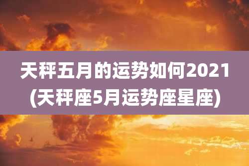 天秤五月的运势如何2021(天秤座5月运势座星座)