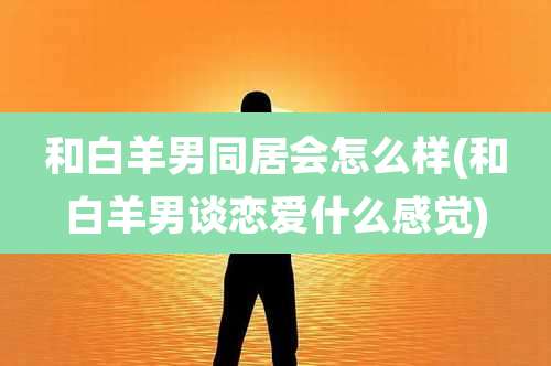 和白羊男同居会怎么样(和白羊男谈恋爱什么感觉)