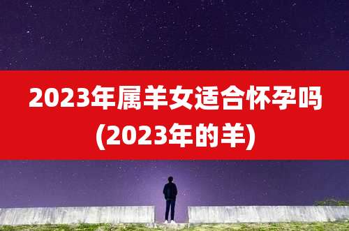 2023年属羊女适合怀孕吗(2023年的羊)