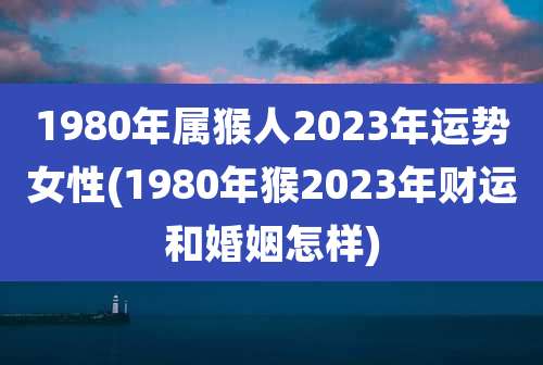 1980年属猴人2023年运势女性(1980年猴2023年财运和婚姻怎样)