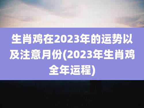 生肖鸡在2023年的运势以及注意月份(2023年生肖鸡全年运程)