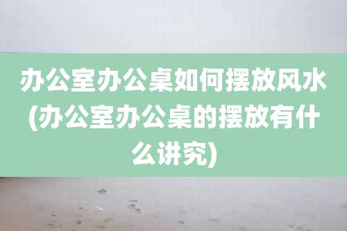 办公室办公桌如何摆放风水(办公室办公桌的摆放有什么讲究)