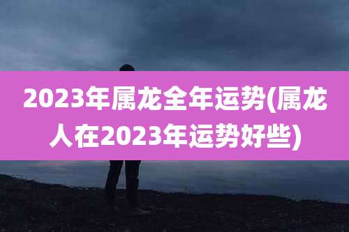 2023年属龙全年运势(属龙人在2023年运势好些)