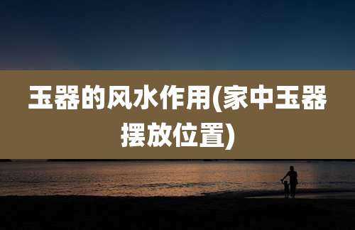 玉器的风水作用(家中玉器摆放位置)