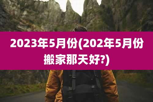 2023年5月份(202年5月份搬家那天好?)