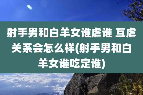 射手男和白羊女谁虐谁 互虐关系会怎么样(射手男和白羊女谁吃定谁)