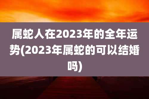 属蛇人在2023年的全年运势(2023年属蛇的可以结婚吗)