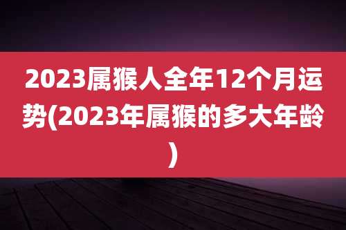 2023属猴人全年12个月运势(2023年属猴的多大年龄)