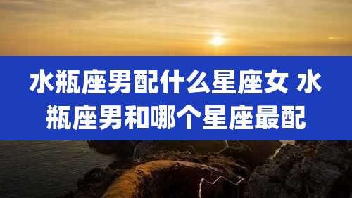 水瓶座男配什么星座女 水瓶座男和哪个星座最配