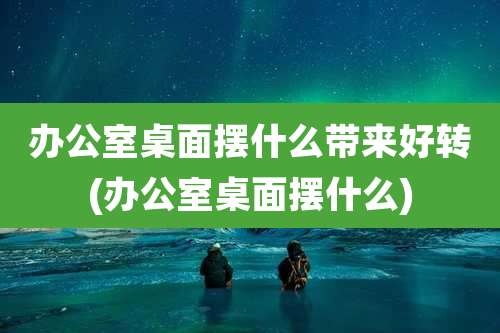办公室桌面摆什么带来好转(办公室桌面摆什么)