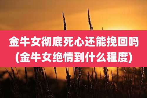 金牛女彻底死心还能挽回吗(金牛女绝情到什么程度)