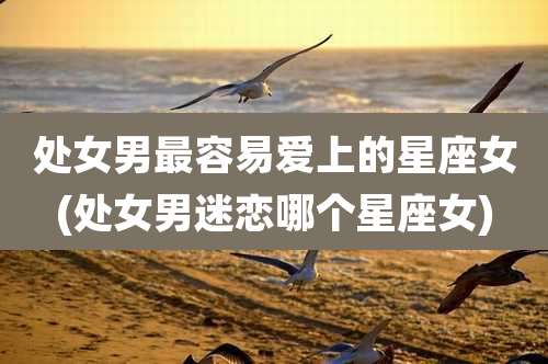 处女男最容易爱上的星座女(处女男迷恋哪个星座女)