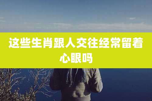 这些生肖跟人交往经常留着心眼吗