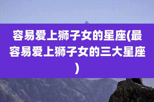 容易爱上狮子女的星座(最容易爱上狮子女的三大星座)