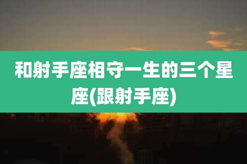 和射手座相守一生的三个星座(跟射手座)