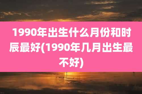 1990年出生什么月份和时辰最好(1990年几月出生最不好)