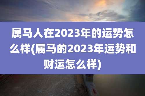 属马人在2023年的运势怎么样(属马的2023年运势和财运怎么样)
