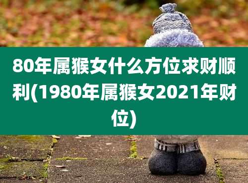 80年属猴女什么方位求财顺利(1980年属猴女2021年财位)