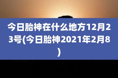 今日胎神在什么地方12月23号(今日胎神2021年2月8)