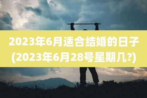2023年6月适合结婚的日子(2023年6月28号星期几?)