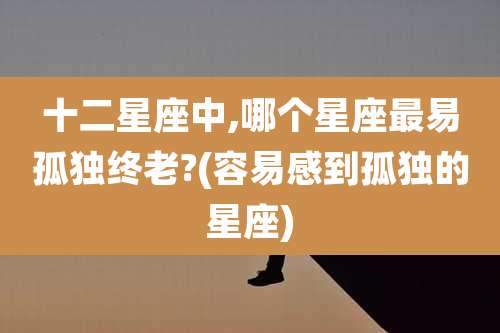 十二星座中,哪个星座最易孤独终老?(容易感到孤独的星座)