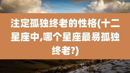 注定孤独终老的性格(十二星座中,哪个星座最易孤独终老?)