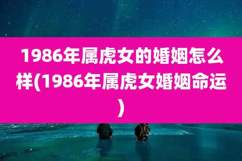 1986年属虎女的婚姻怎么样(1986年属虎女婚姻命运)