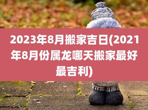 2023年8月搬家吉日(2021年8月份属龙哪天搬家最好最吉利)