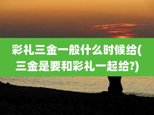 彩礼三金一般什么时候给(三金是要和彩礼一起给?)