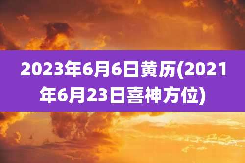 2023年6月6日黄历(2021年6月23日喜神方位)