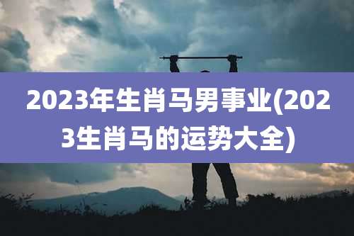 2023年生肖马男事业(2023生肖马的运势大全)