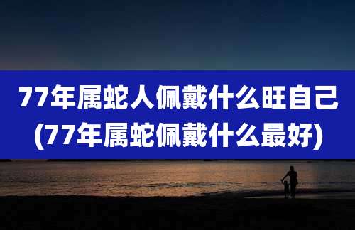 77年属蛇人佩戴什么旺自己(77年属蛇佩戴什么最好)