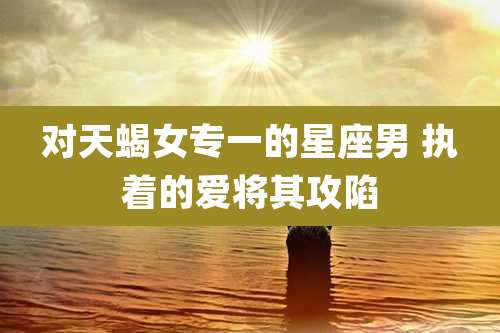 对天蝎女专一的星座男 执着的爱将其攻陷