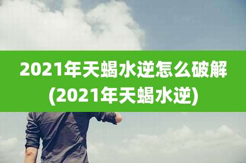 2021年天蝎水逆怎么破解(2021年天蝎水逆)