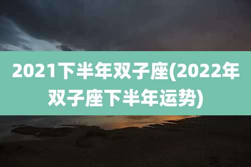 2021下半年双子座(2022年双子座下半年运势)