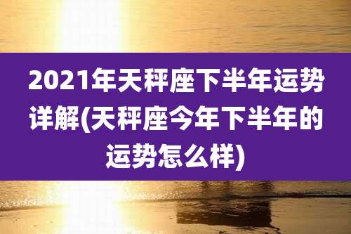 2021年天秤座下半年运势详解(天秤座今年下半年的运势怎么样)