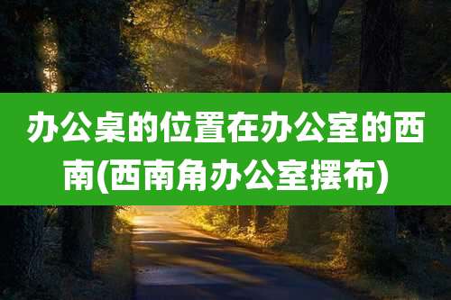办公桌的位置在办公室的西南(西南角办公室摆布)