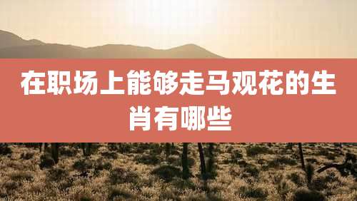 在职场上能够走马观花的生肖有哪些