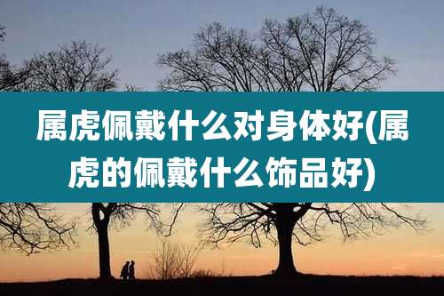 属虎佩戴什么对身体好(属虎的佩戴什么饰品好)