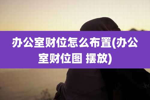 办公室财位怎么布置(办公室财位图 摆放)